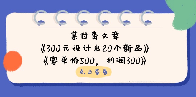 （14209期）某付费文章：《300元设计出20个新品》+《客单价500，利润300》-网创项目-网创项目平台-网络项目资源网